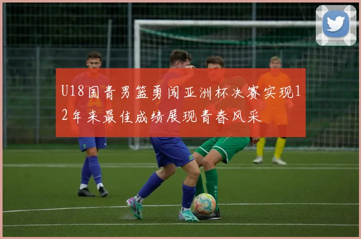 U18国青男篮勇闯亚洲杯决赛实现12年来最佳成绩展现青春风采