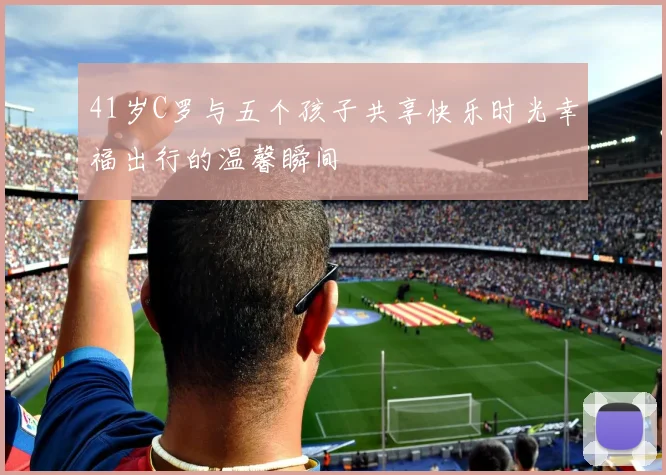 41岁C罗与五个孩子共享快乐时光幸福出行的温馨瞬间