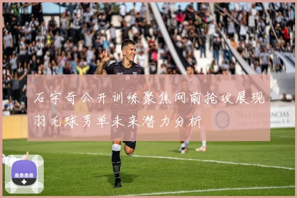 石宇奇公开训练聚焦网前抢攻展现羽毛球男单未来潜力分析