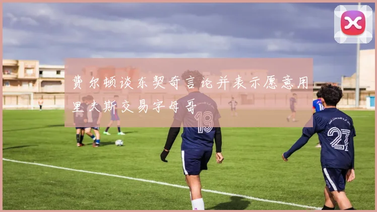 费尔顿谈东契奇言论并表示愿意用里夫斯交易字母哥