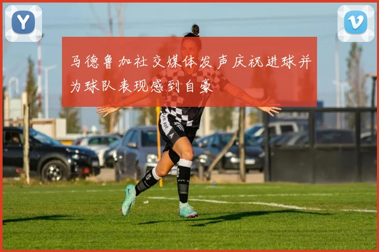 马德鲁加社交媒体发声庆祝进球并为球队表现感到自豪
