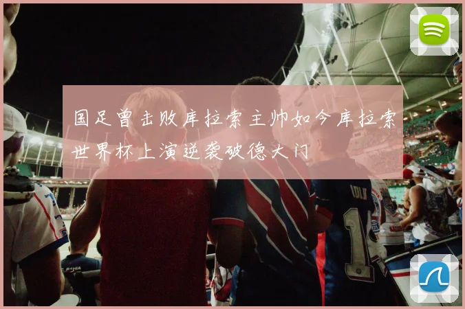国足曾击败库拉索主帅如今库拉索世界杯上演逆袭破德大门