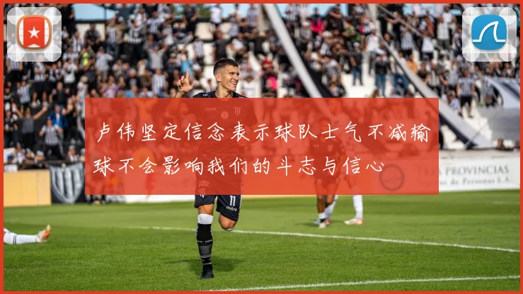 卢伟坚定信念表示球队士气不减输球不会影响我们的斗志与信心