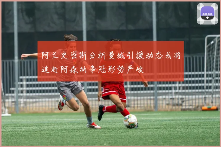 阿兰史密斯分析曼城引援动态或将追赶阿森纳争冠形势严峻