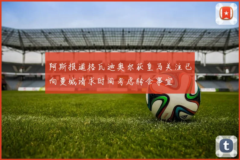 阿斯报道格瓦迪奥尔获皇马关注已向曼城请求时间考虑转会事宜