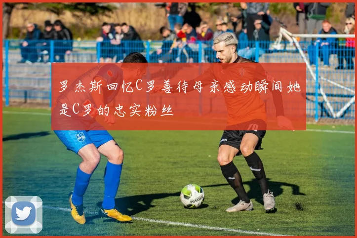 罗杰斯回忆C罗善待母亲感动瞬间她是C罗的忠实粉丝