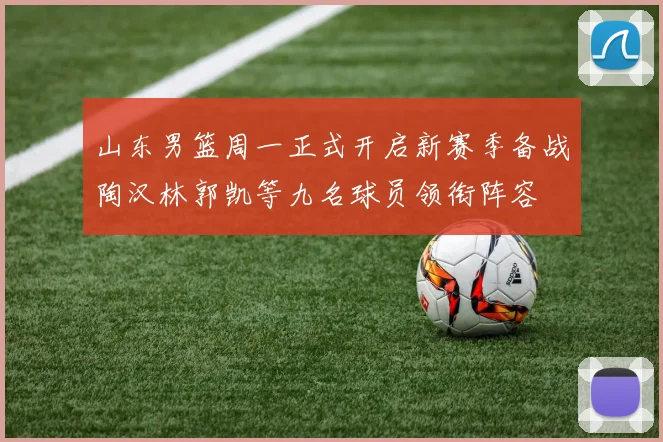 山东男篮周一正式开启新赛季备战陶汉林郭凯等九名球员领衔阵容