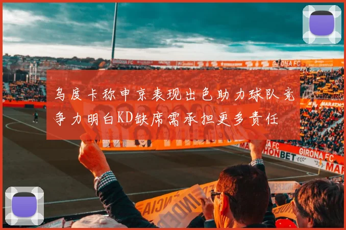 乌度卡称申京表现出色助力球队竞争力明白KD缺席需承担更多责任