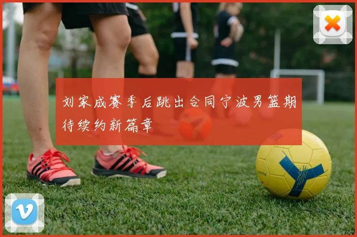 刘家成赛季后跳出合同宁波男篮期待续约新篇章
