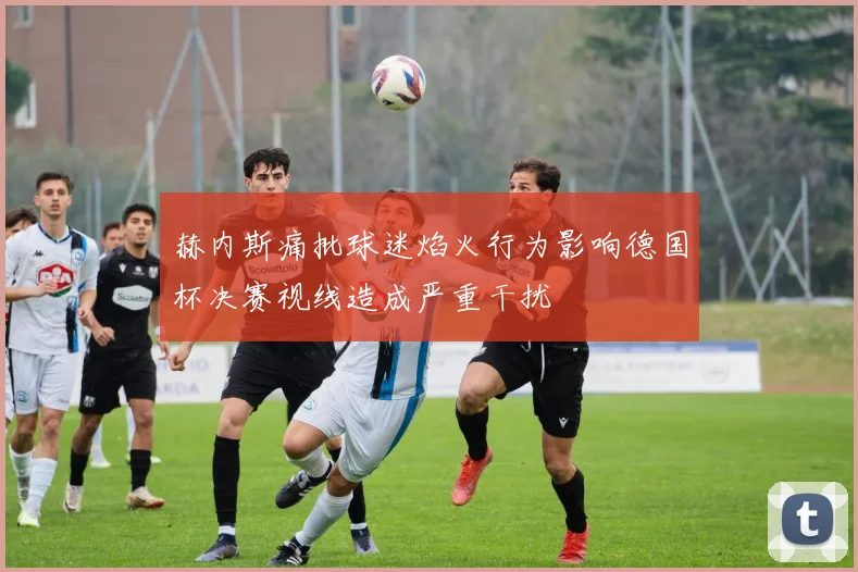 赫内斯痛批球迷焰火行为影响德国杯决赛视线造成严重干扰