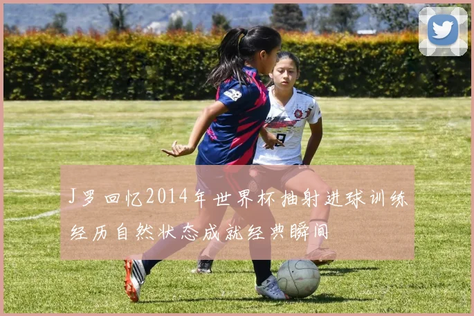 J罗回忆2014年世界杯抽射进球训练经历自然状态成就经典瞬间
