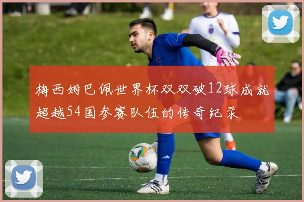 梅西姆巴佩世界杯双双破12球成就超越54国参赛队伍的传奇纪录
