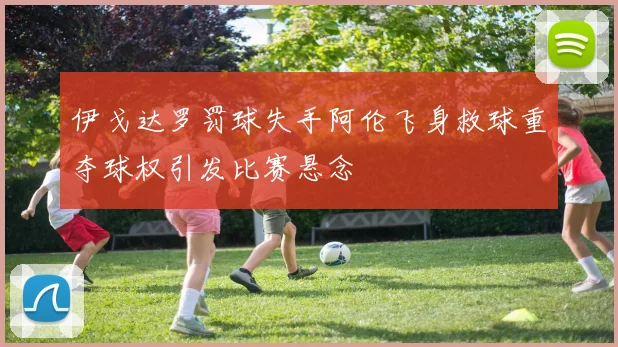 伊戈达罗罚球失手阿伦飞身救球重夺球权引发比赛悬念