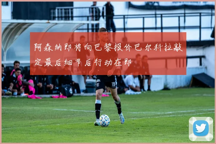 阿森纳即将向巴黎报价巴尔科拉敲定最后细节后行动在即
