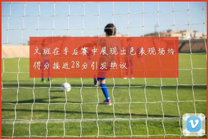 文班在季后赛中展现出色表现场均得分接近28分引发热议