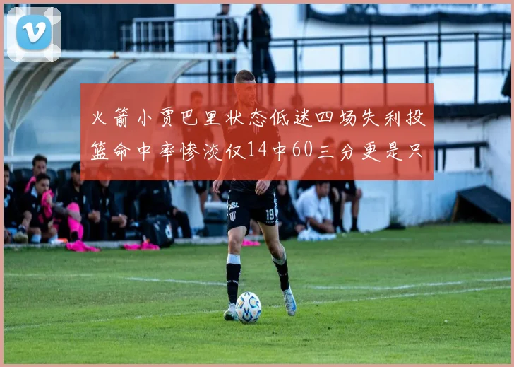 火箭小贾巴里状态低迷四场失利投篮命中率惨淡仅14中60三分更是只有2中27