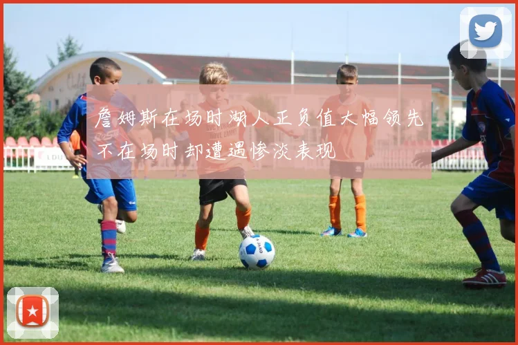 詹姆斯在场时湖人正负值大幅领先不在场时却遭遇惨淡表现